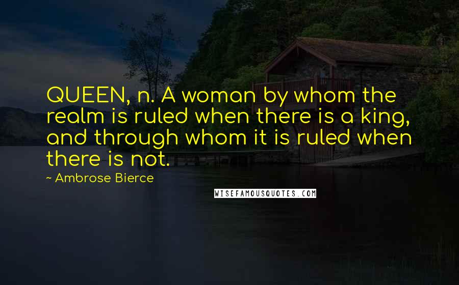 Ambrose Bierce Quotes: QUEEN, n. A woman by whom the realm is ruled when there is a king, and through whom it is ruled when there is not.