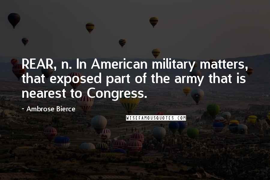 Ambrose Bierce Quotes: REAR, n. In American military matters, that exposed part of the army that is nearest to Congress.