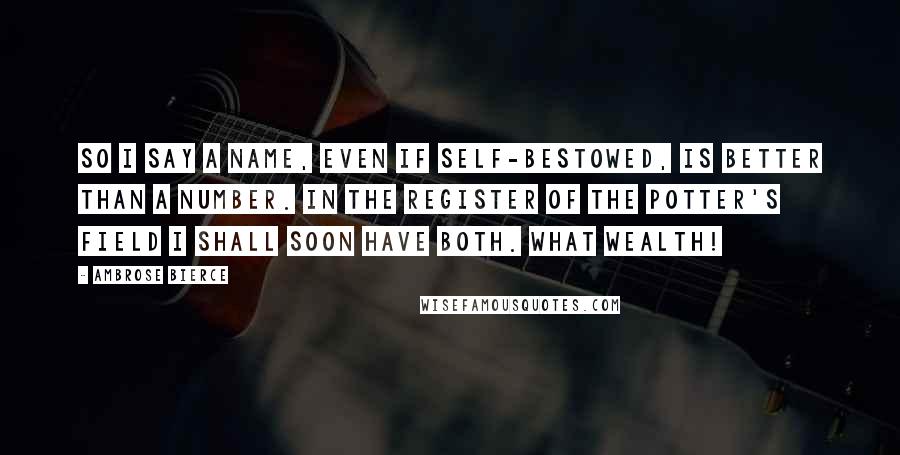 Ambrose Bierce Quotes: So I say a name, even if self-bestowed, is better than a number. In the register of the potter's field I shall soon have both. What wealth!