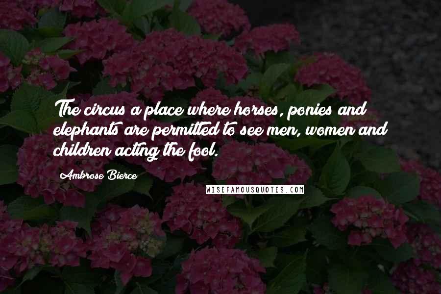 Ambrose Bierce Quotes: The circus a place where horses, ponies and elephants are permitted to see men, women and children acting the fool.