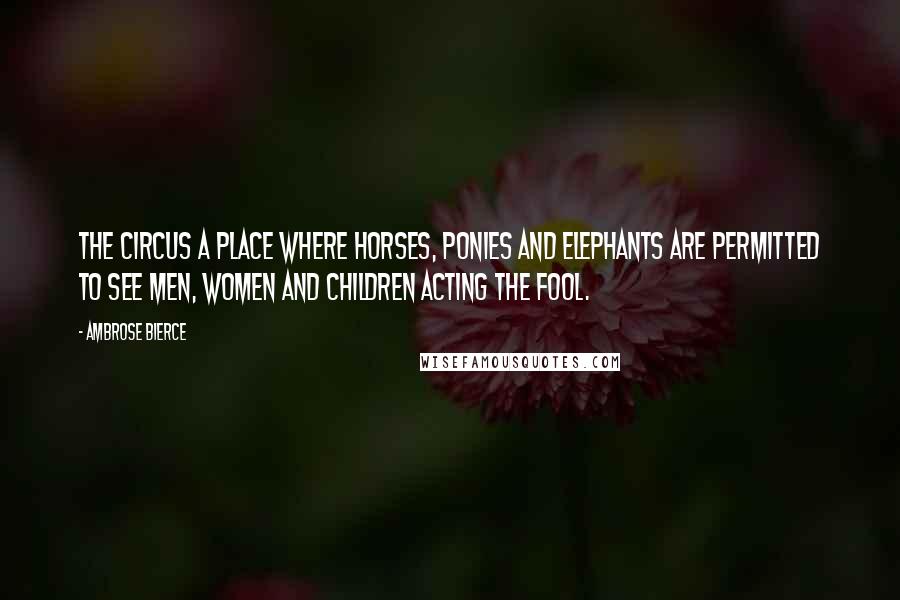 Ambrose Bierce Quotes: The circus a place where horses, ponies and elephants are permitted to see men, women and children acting the fool.
