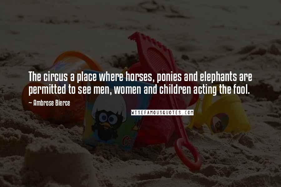 Ambrose Bierce Quotes: The circus a place where horses, ponies and elephants are permitted to see men, women and children acting the fool.