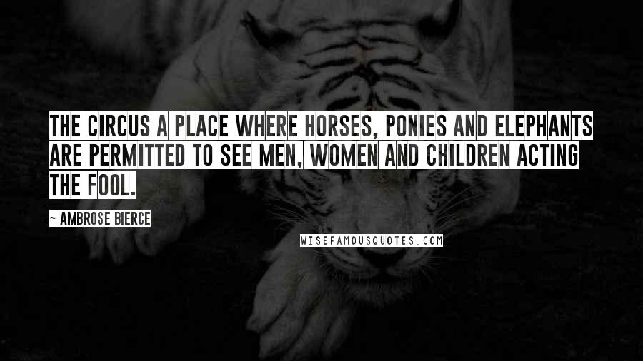 Ambrose Bierce Quotes: The circus a place where horses, ponies and elephants are permitted to see men, women and children acting the fool.