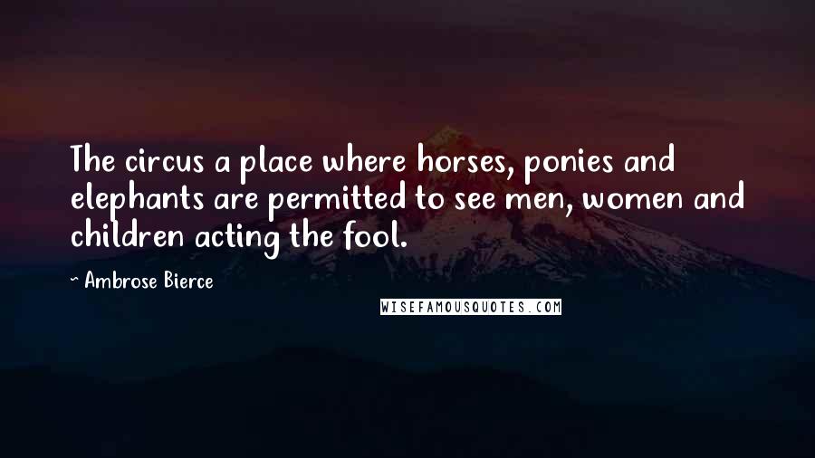 Ambrose Bierce Quotes: The circus a place where horses, ponies and elephants are permitted to see men, women and children acting the fool.
