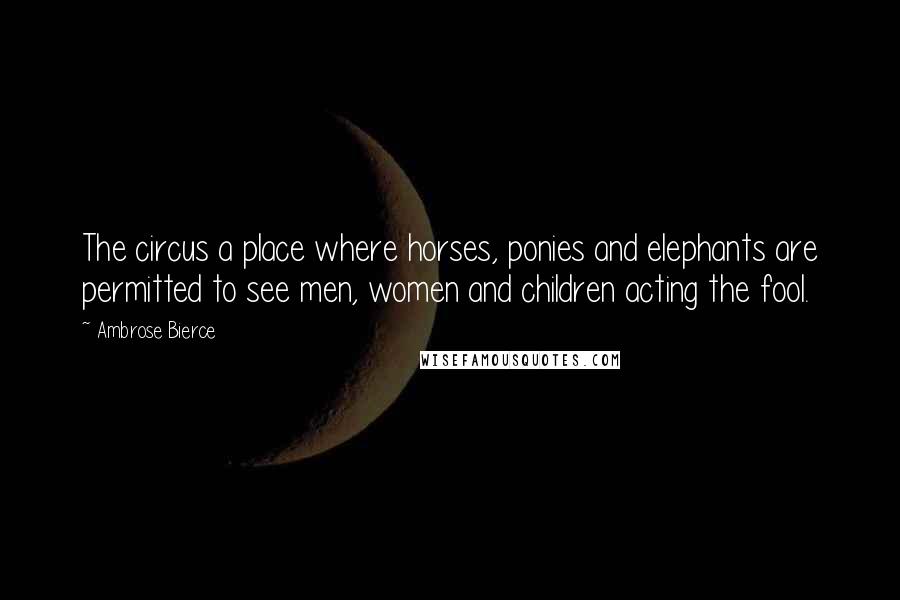 Ambrose Bierce Quotes: The circus a place where horses, ponies and elephants are permitted to see men, women and children acting the fool.