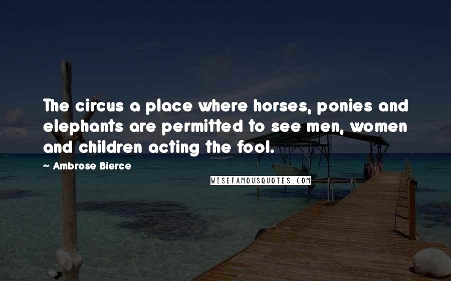 Ambrose Bierce Quotes: The circus a place where horses, ponies and elephants are permitted to see men, women and children acting the fool.