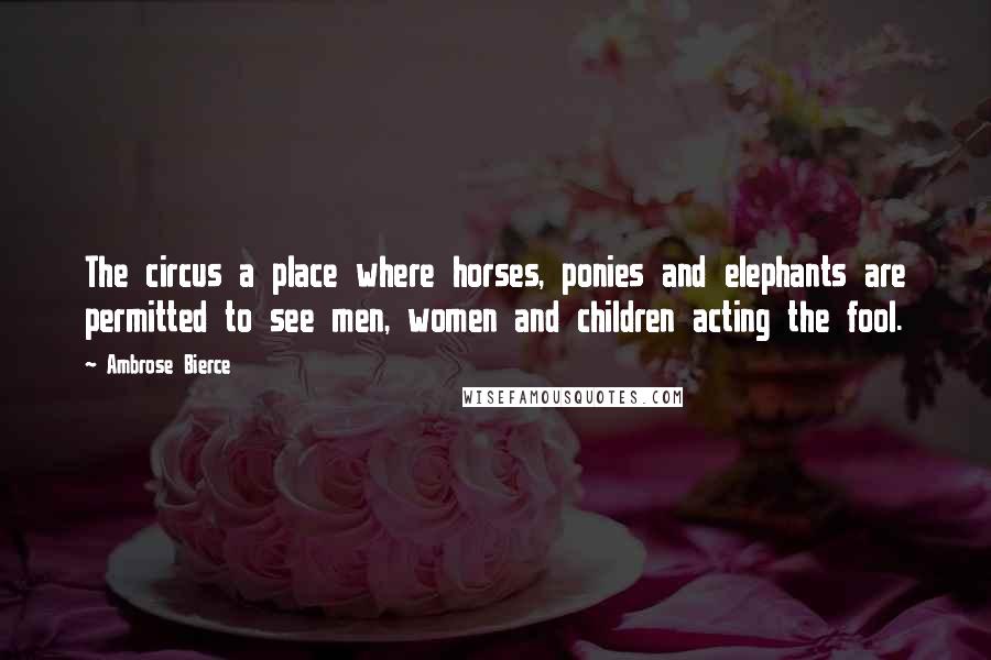 Ambrose Bierce Quotes: The circus a place where horses, ponies and elephants are permitted to see men, women and children acting the fool.