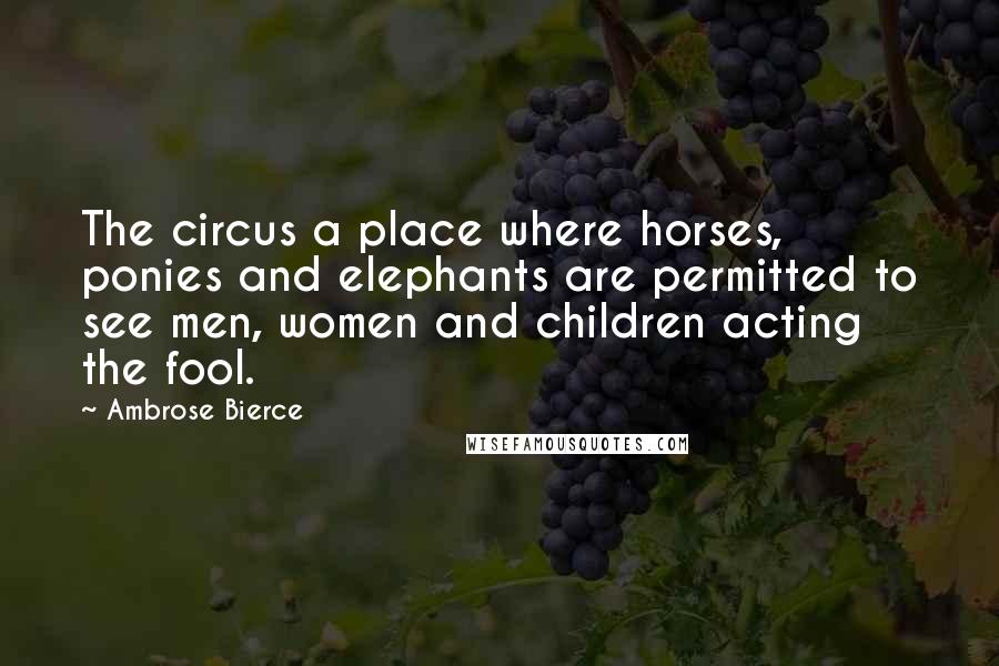 Ambrose Bierce Quotes: The circus a place where horses, ponies and elephants are permitted to see men, women and children acting the fool.