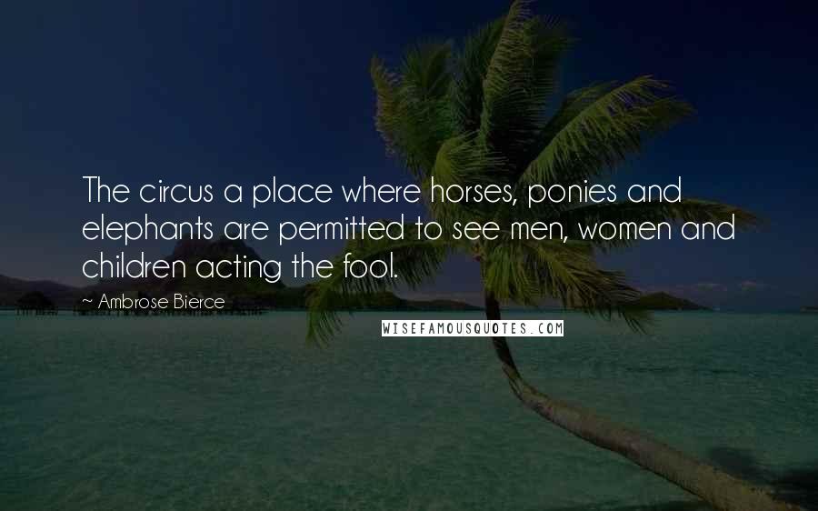 Ambrose Bierce Quotes: The circus a place where horses, ponies and elephants are permitted to see men, women and children acting the fool.