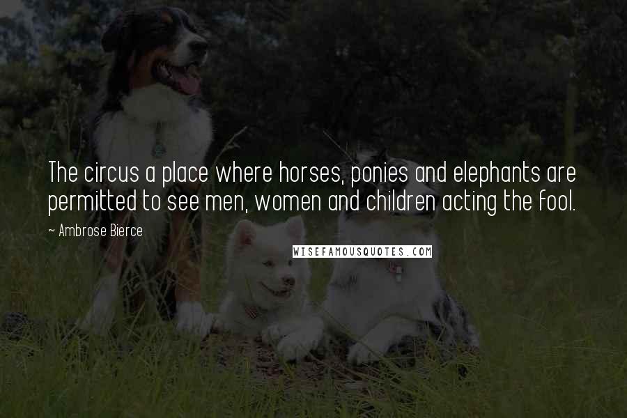 Ambrose Bierce Quotes: The circus a place where horses, ponies and elephants are permitted to see men, women and children acting the fool.