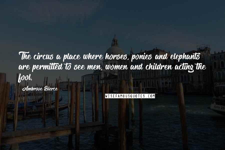 Ambrose Bierce Quotes: The circus a place where horses, ponies and elephants are permitted to see men, women and children acting the fool.