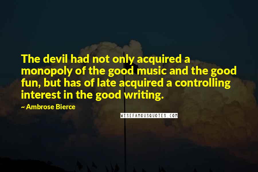 Ambrose Bierce Quotes: The devil had not only acquired a monopoly of the good music and the good fun, but has of late acquired a controlling interest in the good writing.