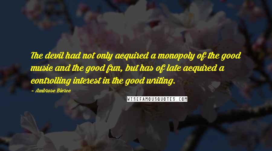 Ambrose Bierce Quotes: The devil had not only acquired a monopoly of the good music and the good fun, but has of late acquired a controlling interest in the good writing.