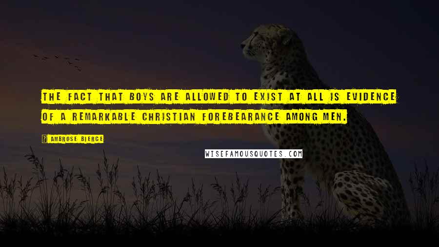 Ambrose Bierce Quotes: The fact that boys are allowed to exist at all is evidence of a remarkable Christian forebearance among men.