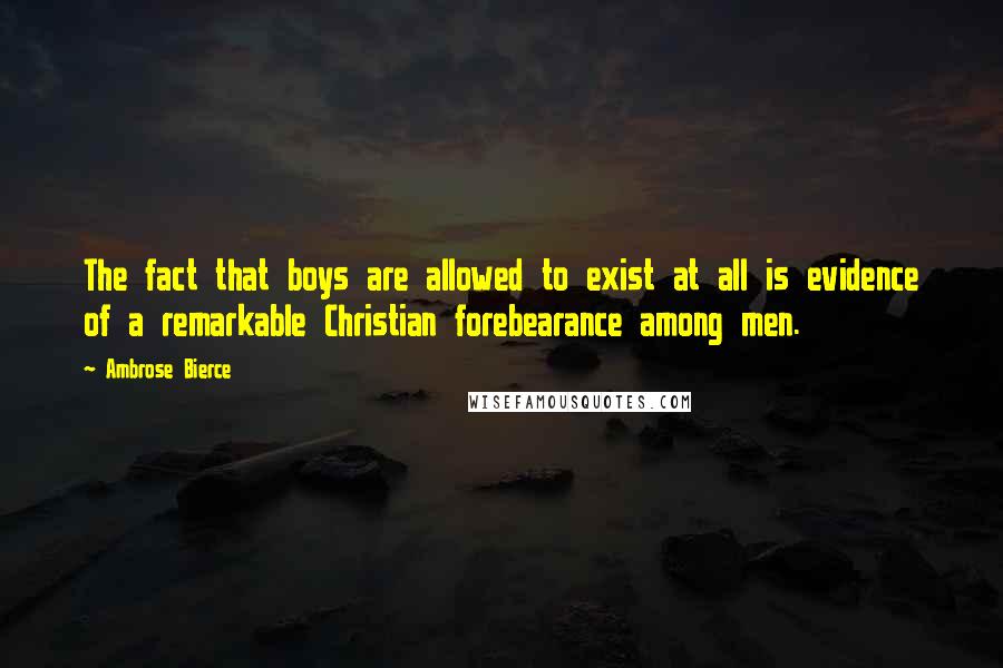 Ambrose Bierce Quotes: The fact that boys are allowed to exist at all is evidence of a remarkable Christian forebearance among men.