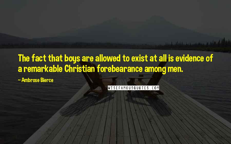 Ambrose Bierce Quotes: The fact that boys are allowed to exist at all is evidence of a remarkable Christian forebearance among men.