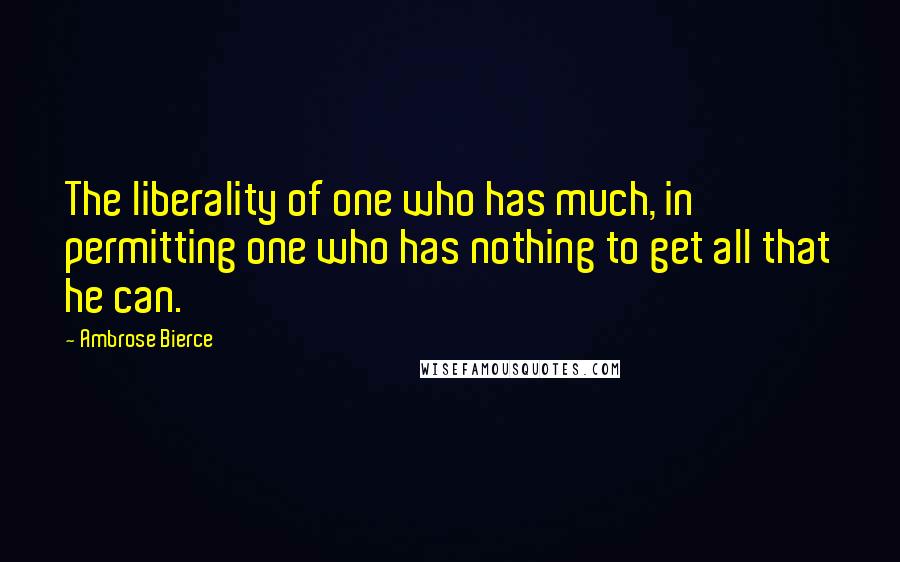 Ambrose Bierce Quotes: The liberality of one who has much, in permitting one who has nothing to get all that he can.