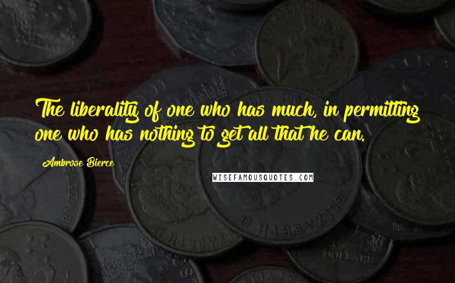 Ambrose Bierce Quotes: The liberality of one who has much, in permitting one who has nothing to get all that he can.