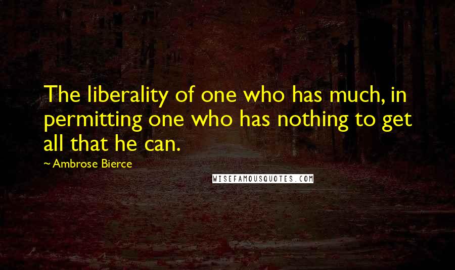 Ambrose Bierce Quotes: The liberality of one who has much, in permitting one who has nothing to get all that he can.