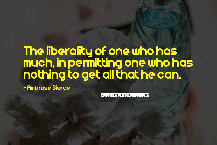 Ambrose Bierce Quotes: The liberality of one who has much, in permitting one who has nothing to get all that he can.