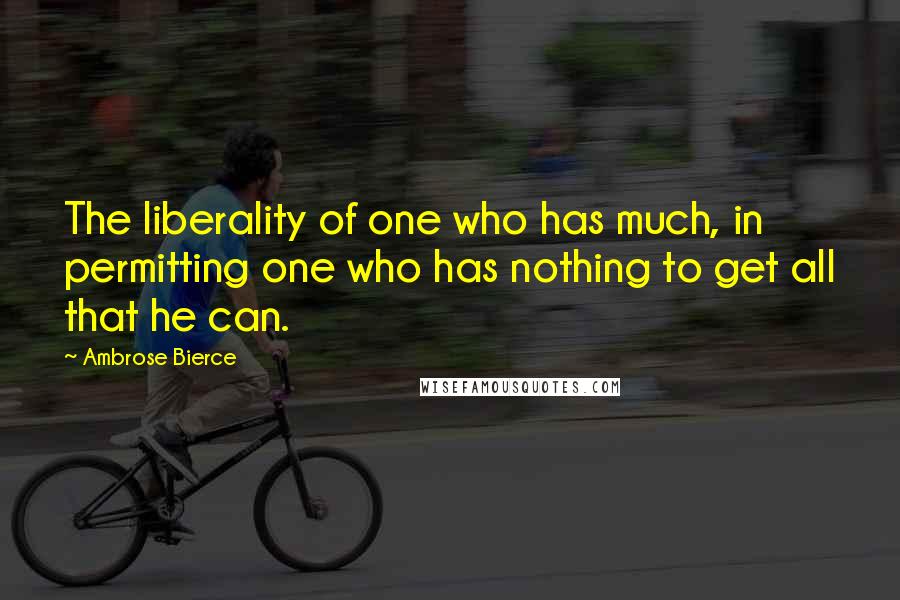 Ambrose Bierce Quotes: The liberality of one who has much, in permitting one who has nothing to get all that he can.