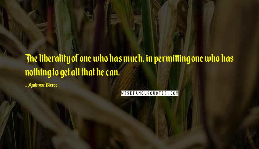 Ambrose Bierce Quotes: The liberality of one who has much, in permitting one who has nothing to get all that he can.