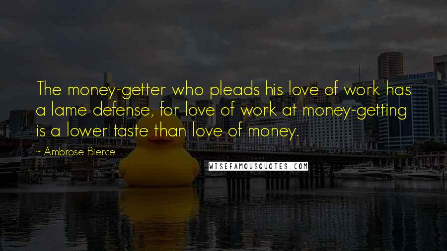 Ambrose Bierce Quotes: The money-getter who pleads his love of work has a lame defense, for love of work at money-getting is a lower taste than love of money.