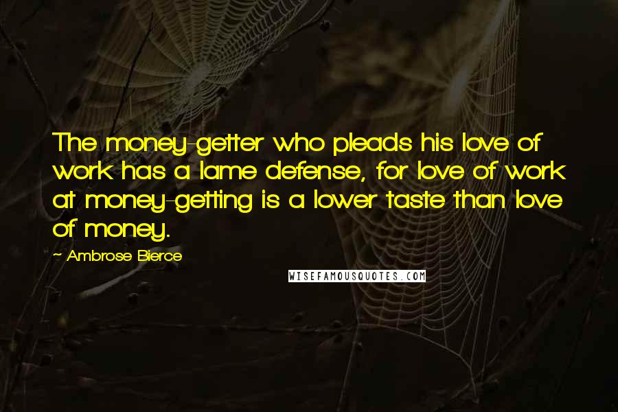 Ambrose Bierce Quotes: The money-getter who pleads his love of work has a lame defense, for love of work at money-getting is a lower taste than love of money.