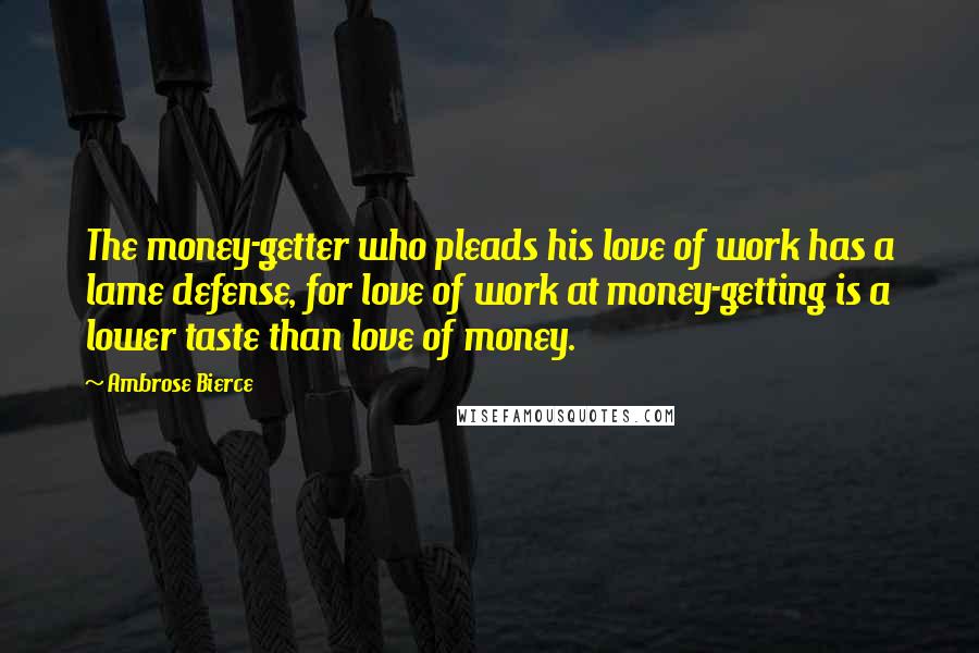 Ambrose Bierce Quotes: The money-getter who pleads his love of work has a lame defense, for love of work at money-getting is a lower taste than love of money.