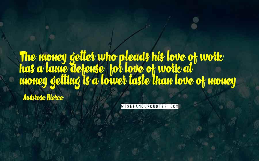 Ambrose Bierce Quotes: The money-getter who pleads his love of work has a lame defense, for love of work at money-getting is a lower taste than love of money.