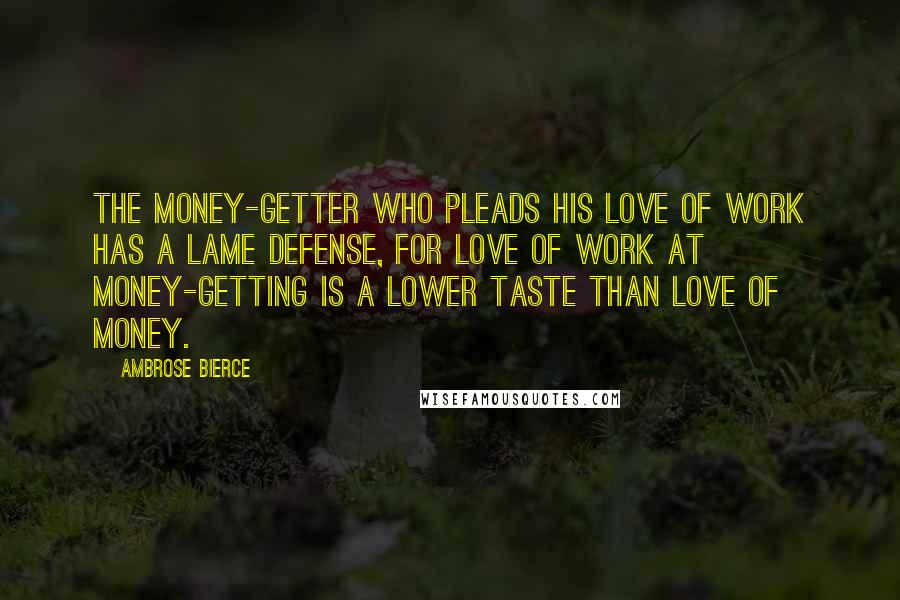 Ambrose Bierce Quotes: The money-getter who pleads his love of work has a lame defense, for love of work at money-getting is a lower taste than love of money.