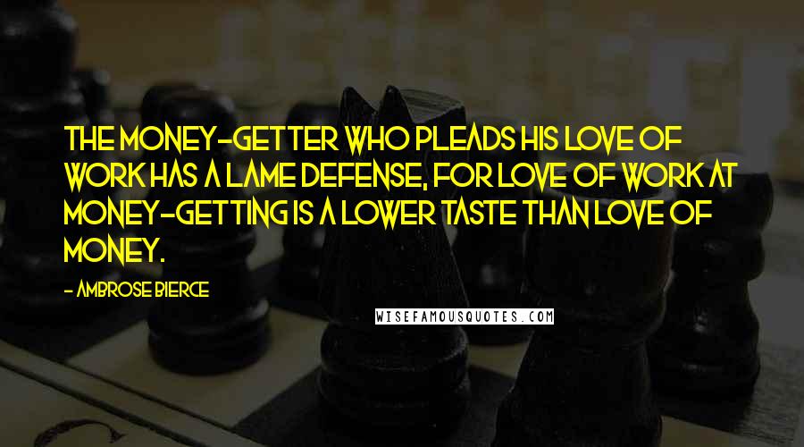 Ambrose Bierce Quotes: The money-getter who pleads his love of work has a lame defense, for love of work at money-getting is a lower taste than love of money.