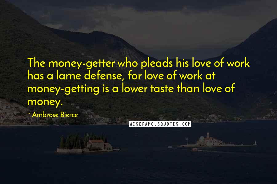Ambrose Bierce Quotes: The money-getter who pleads his love of work has a lame defense, for love of work at money-getting is a lower taste than love of money.