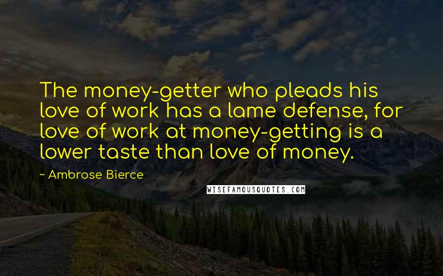 Ambrose Bierce Quotes: The money-getter who pleads his love of work has a lame defense, for love of work at money-getting is a lower taste than love of money.