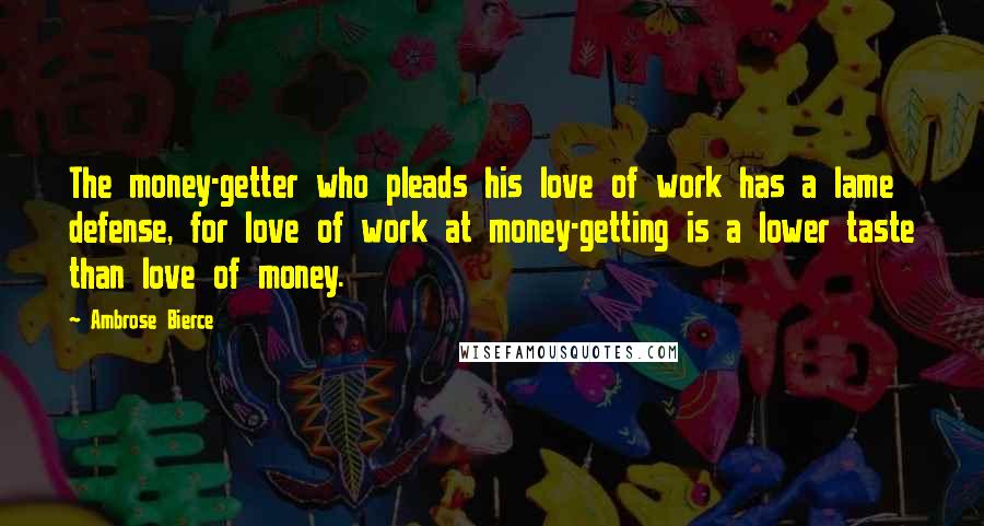 Ambrose Bierce Quotes: The money-getter who pleads his love of work has a lame defense, for love of work at money-getting is a lower taste than love of money.
