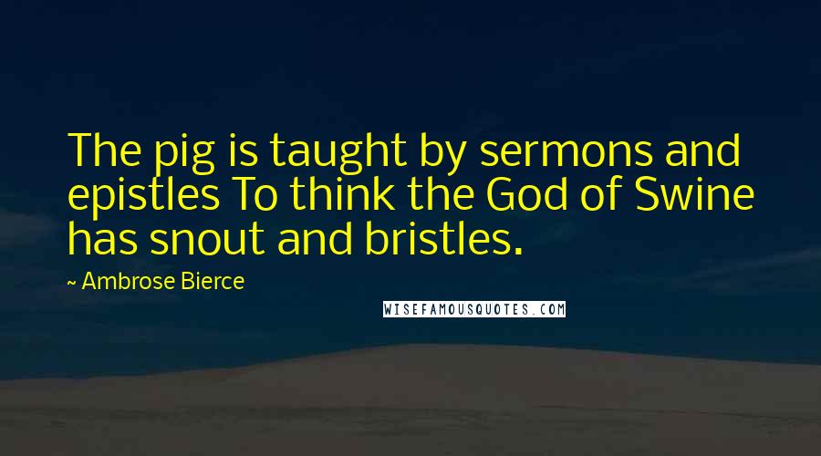 Ambrose Bierce Quotes: The pig is taught by sermons and epistles To think the God of Swine has snout and bristles.