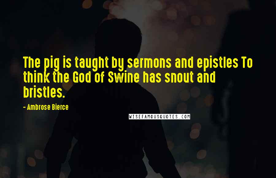 Ambrose Bierce Quotes: The pig is taught by sermons and epistles To think the God of Swine has snout and bristles.