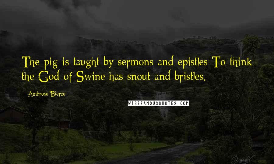 Ambrose Bierce Quotes: The pig is taught by sermons and epistles To think the God of Swine has snout and bristles.