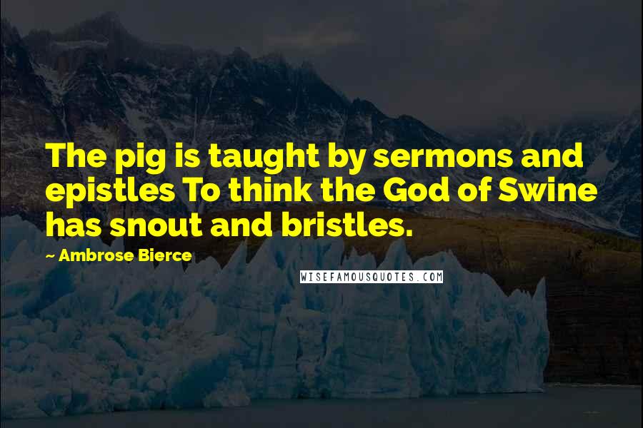 Ambrose Bierce Quotes: The pig is taught by sermons and epistles To think the God of Swine has snout and bristles.