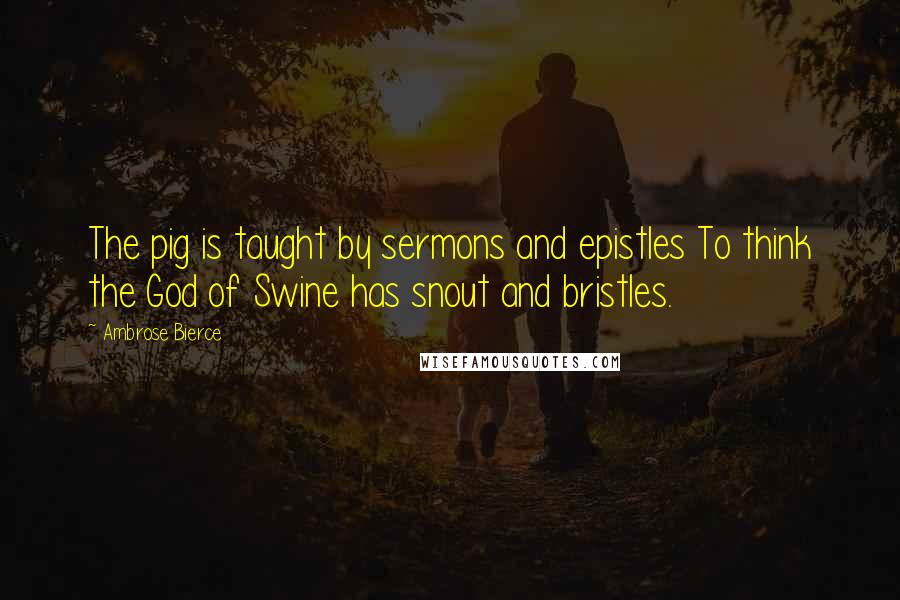 Ambrose Bierce Quotes: The pig is taught by sermons and epistles To think the God of Swine has snout and bristles.