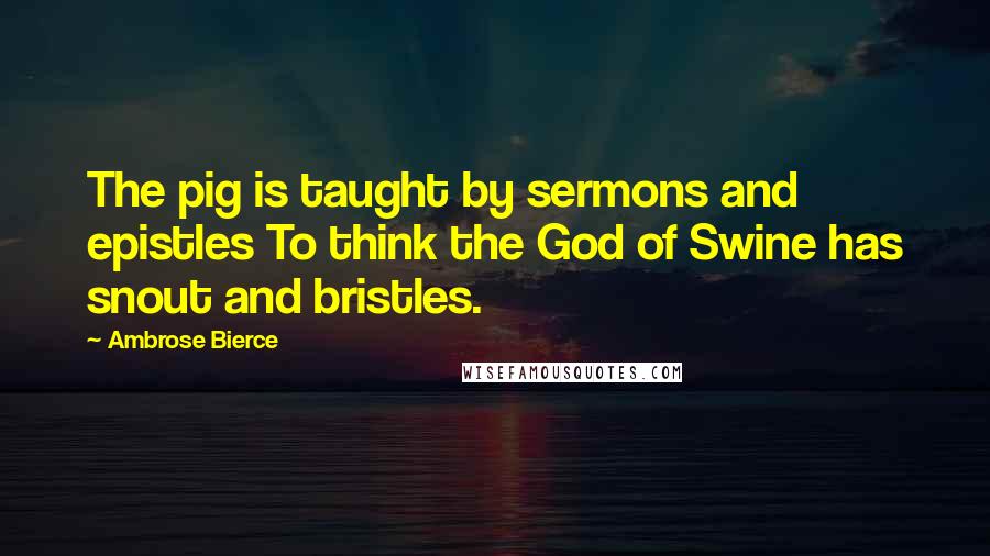Ambrose Bierce Quotes: The pig is taught by sermons and epistles To think the God of Swine has snout and bristles.