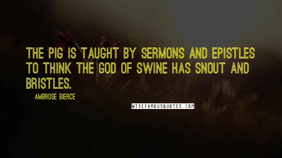 Ambrose Bierce Quotes: The pig is taught by sermons and epistles To think the God of Swine has snout and bristles.
