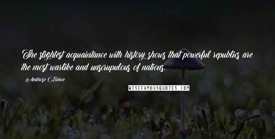 Ambrose Bierce Quotes: The slightest acquaintance with history shows that powerful republics are the most warlike and unscrupulous of nations.