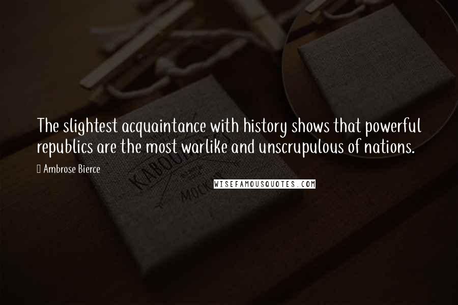 Ambrose Bierce Quotes: The slightest acquaintance with history shows that powerful republics are the most warlike and unscrupulous of nations.