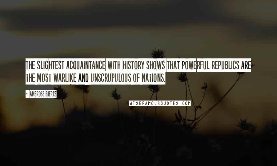 Ambrose Bierce Quotes: The slightest acquaintance with history shows that powerful republics are the most warlike and unscrupulous of nations.