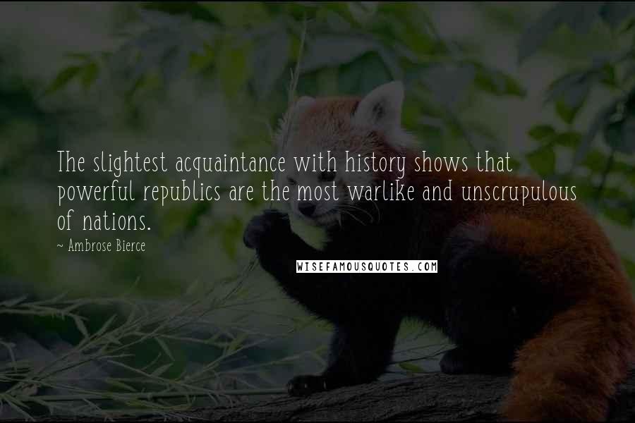 Ambrose Bierce Quotes: The slightest acquaintance with history shows that powerful republics are the most warlike and unscrupulous of nations.