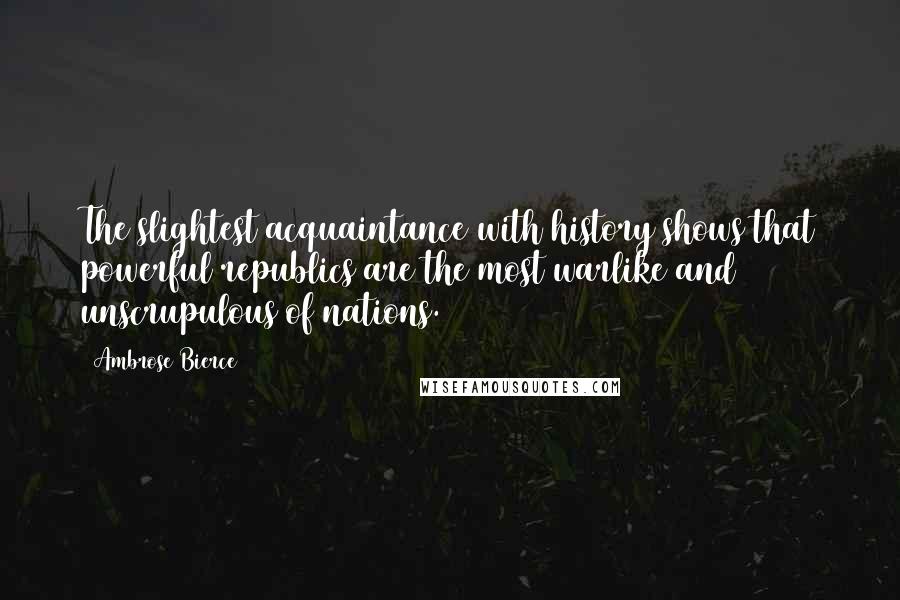 Ambrose Bierce Quotes: The slightest acquaintance with history shows that powerful republics are the most warlike and unscrupulous of nations.