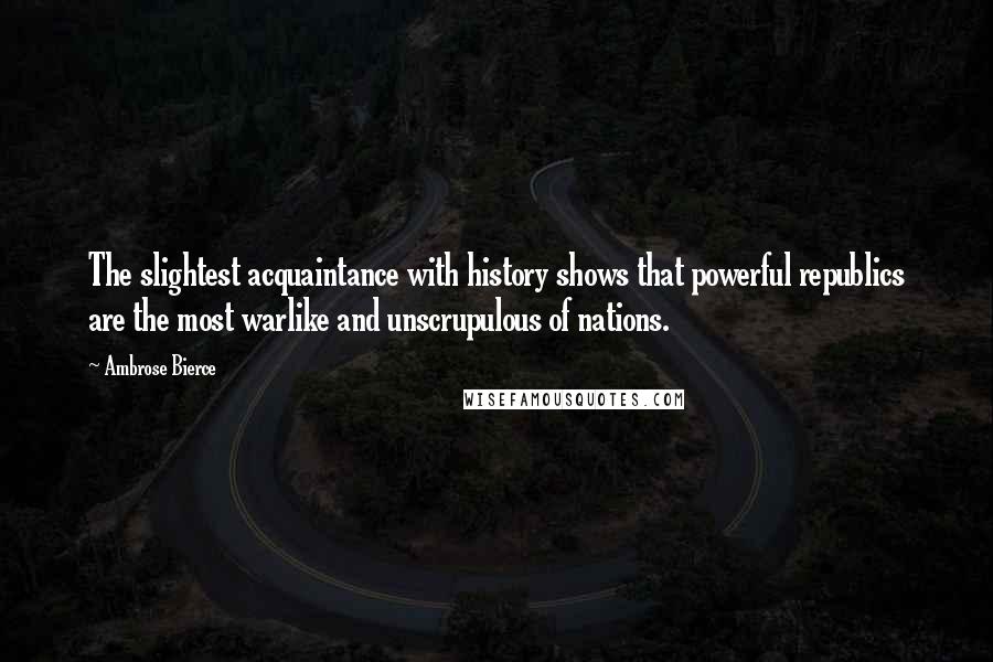 Ambrose Bierce Quotes: The slightest acquaintance with history shows that powerful republics are the most warlike and unscrupulous of nations.