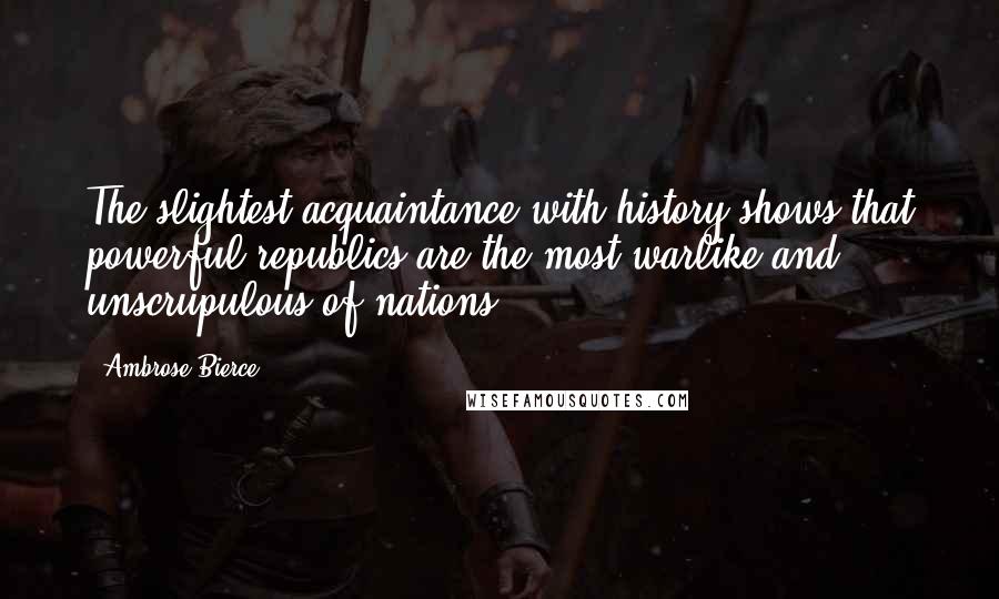 Ambrose Bierce Quotes: The slightest acquaintance with history shows that powerful republics are the most warlike and unscrupulous of nations.