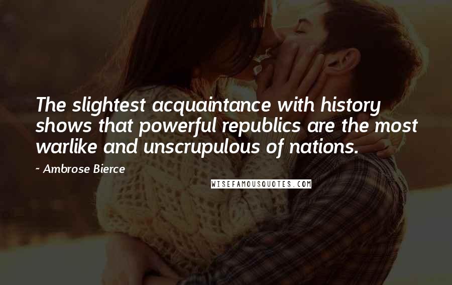 Ambrose Bierce Quotes: The slightest acquaintance with history shows that powerful republics are the most warlike and unscrupulous of nations.